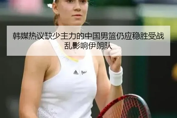 韩媒热议缺少主力的中国男篮仍应稳胜受战乱影响伊朗队